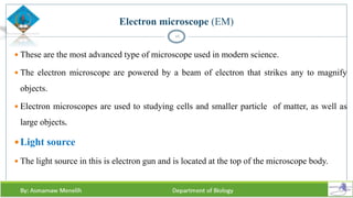 Electron microscope (EM)
 These are the most advanced type of microscope used in modern science.
 The electron microscope are powered by a beam of electron that strikes any to magnify
objects.
 Electron microscopes are used to studying cells and smaller particle of matter, as well as
large objects.
Light source
 The light source in this is electron gun and is located at the top of the microscope body.
16
 