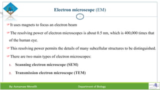Electron microscope (EM)
It uses magnets to focus an electron beam
The resolving power of electron microscopes is about 0.5 nm, which is 400,000 times that
of the human eye.
This resolving power permits the details of many subcellular structures to be distinguished.
There are two main types of electron microscopes:
1. Scanning electron microscope (SEM)
2. Transmission electron microscope (TEM)
17
 