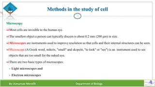 Methods in the study of cell
Microscopy
Most cells are invisible to the human eye.
The smallest object a person can typically discern is about 0.2 mm (200 μm) in size.
Microscopes are instruments used to improve resolution so that cells and their internal structures can be seen.
Microscope (A Greek word, mikrós, "small" and skopeîn, "to look" or "see") is an instrument used to see
objects that are too small for the naked eye.
There are two basic types of microscopes:
 Light microscopes and
 Electron microscopes
3
 