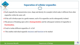 Separation of cellular organelles
Each organelle has characteristics (size, shape and density for example) which make it different from other
organelles within the same cell.
If the cell is broken open in a gentle manner, each of its organelles can be subsequently isolated.
The process of breaking open cells is homogenization and the subsequent isolation of organelles is
fractionation.
Used to isolate different organelles of a Cell
 This enables individual organelle structures and functions to be studied
36
 