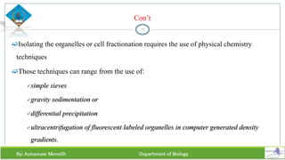 Con’t
Isolating the organelles or cell fractionation requires the use of physical chemistry
techniques
Those techniques can range from the use of:
simple sieves
gravity sedimentation or
differential precipitation
ultracentrifugation of fluorescent labeled organelles in computer generated density
gradients.
37
 