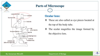 Parts of Microscope
8
Ocular lens:
 These are also called as eye pieces located at
the top of the body tube.
 The ocular magnifies the image formed by
the objective lens.
 