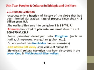 UnitTwo:Peoples&CulturesinEthiopiaandtheHorn
2.1. Human Evolution
-accounts only a fraction of history of the globe that had
been formed via gradual natural process since circa 4. 5
billion years B.P.
.The earliest life came into being b/n 3 & 1 B.Y.B. P.
.Primates branched of placental mammal stream as of
200-170 M.Y.B.P.
.Some primates developed into Pongidae (such as
gorilla, chimpanzee, orangutan, gibbon etc.).
.Others evolved into Hominidae (human ancestors).
. East African Rift Valley is the cradle of humanity.
.Biological & cultural evolution have been discovered in the
Lower Omo & Middle Awash River valleys.
1
 