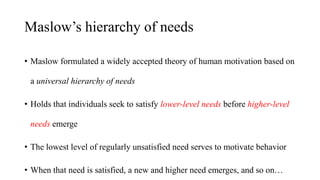 Maslow’s hierarchy of needs
• Maslow formulated a widely accepted theory of human motivation based on
a universal hierarch...