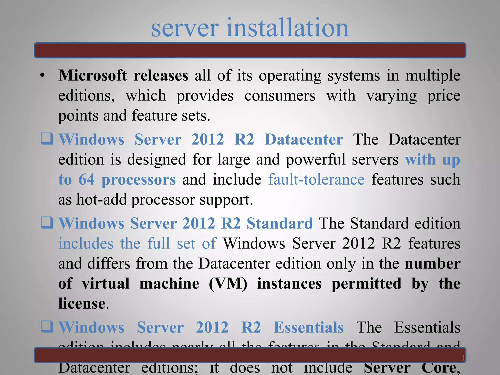 server installation
• Microsoft releases all of its operating systems in multiple
editions, which provides consumers with varying price
points and feature sets.
 Windows Server 2012 R2 Datacenter The Datacenter
edition is designed for large and powerful servers with up
to 64 processors and include fault-tolerance features such
as hot-add processor support.
 Windows Server 2012 R2 Standard The Standard edition
includes the full set of Windows Server 2012 R2 features
and differs from the Datacenter edition only in the number
of virtual machine (VM) instances permitted by the
license.
 Windows Server 2012 R2 Essentials The Essentials
edition includes nearly all the features in the Standard and
Datacenter editions; it does not include Server Core,
10
 
