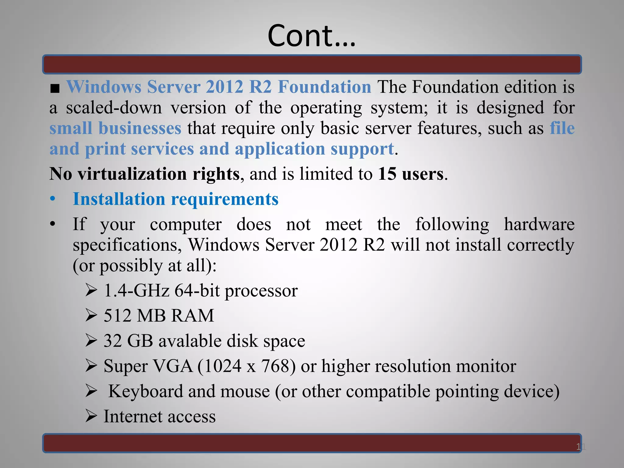 Cont…
■ Windows Server 2012 R2 Foundation The Foundation edition is
a scaled-down version of the operating system; it is designed for
small businesses that require only basic server features, such as file
and print services and application support.
No virtualization rights, and is limited to 15 users.
• Installation requirements
• If your computer does not meet the following hardware
specifications, Windows Server 2012 R2 will not install correctly
(or possibly at all):
 1.4-GHz 64-bit processor
 512 MB RAM
 32 GB avalable disk space
 Super VGA (1024 x 768) or higher resolution monitor
 Keyboard and mouse (or other compatible pointing device)
 Internet access
11
 