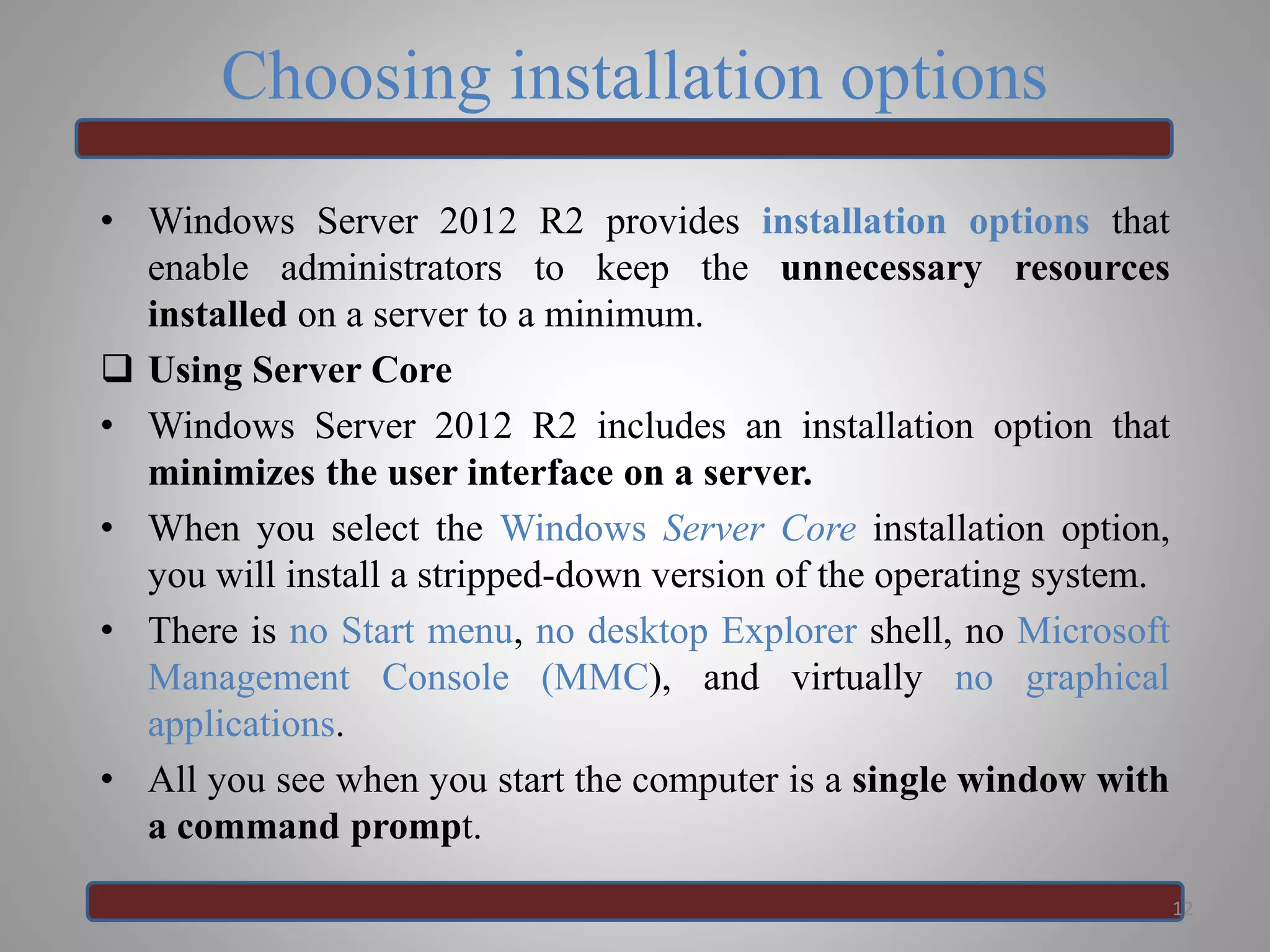Choosing installation options
• Windows Server 2012 R2 provides installation options that
enable administrators to keep the unnecessary resources
installed on a server to a minimum.
 Using Server Core
• Windows Server 2012 R2 includes an installation option that
minimizes the user interface on a server.
• When you select the Windows Server Core installation option,
you will install a stripped-down version of the operating system.
• There is no Start menu, no desktop Explorer shell, no Microsoft
Management Console (MMC), and virtually no graphical
applications.
• All you see when you start the computer is a single window with
a command prompt.
12
 