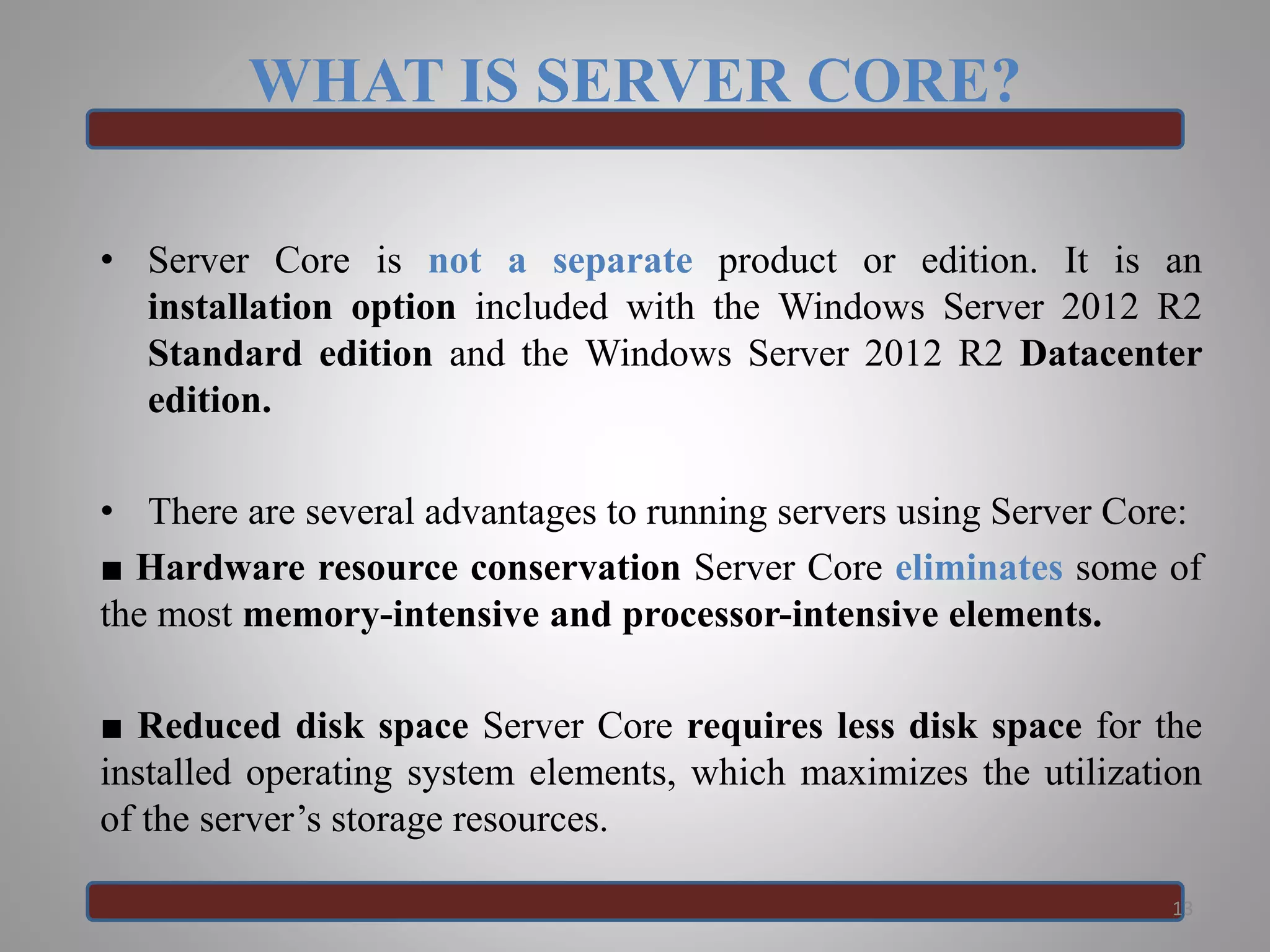WHAT IS SERVER CORE?
• Server Core is not a separate product or edition. It is an
installation option included with the Windows Server 2012 R2
Standard edition and the Windows Server 2012 R2 Datacenter
edition.
• There are several advantages to running servers using Server Core:
■ Hardware resource conservation Server Core eliminates some of
the most memory-intensive and processor-intensive elements.
■ Reduced disk space Server Core requires less disk space for the
installed operating system elements, which maximizes the utilization
of the server’s storage resources.
13
 