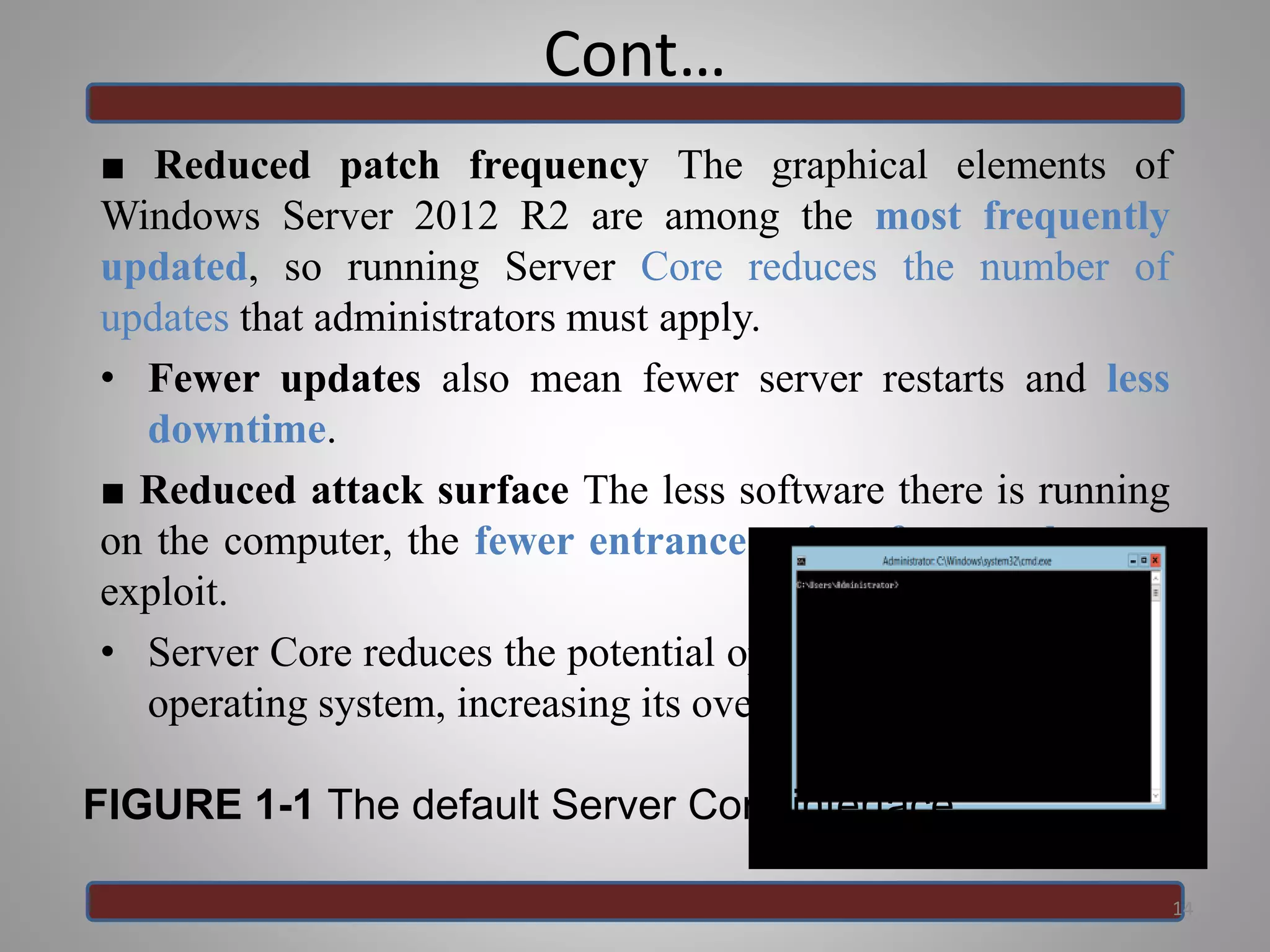 Cont…
■ Reduced patch frequency The graphical elements of
Windows Server 2012 R2 are among the most frequently
updated, so running Server Core reduces the number of
updates that administrators must apply.
• Fewer updates also mean fewer server restarts and less
downtime.
■ Reduced attack surface The less software there is running
on the computer, the fewer entrance points for attackers to
exploit.
• Server Core reduces the potential openings presented by the
operating system, increasing its overall security.
14
FIGURE 1-1 The default Server Core interface
 