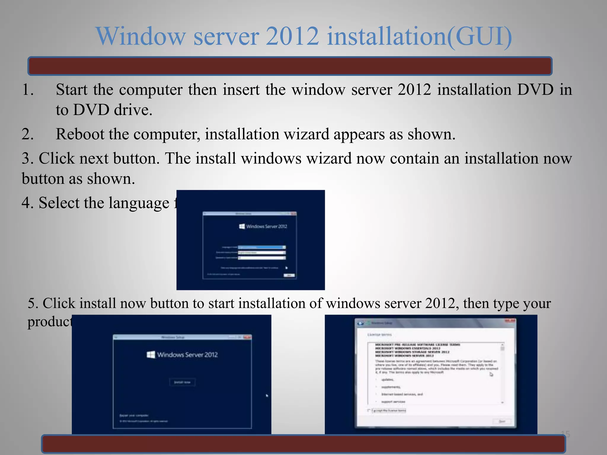 Window server 2012 installation(GUI)
1. Start the computer then insert the window server 2012 installation DVD in
to DVD drive.
2. Reboot the computer, installation wizard appears as shown.
3. Click next button. The install windows wizard now contain an installation now
button as shown.
4. Select the language for installation.
15
5. Click install now button to start installation of windows server 2012, then type your
product key for activation .
 