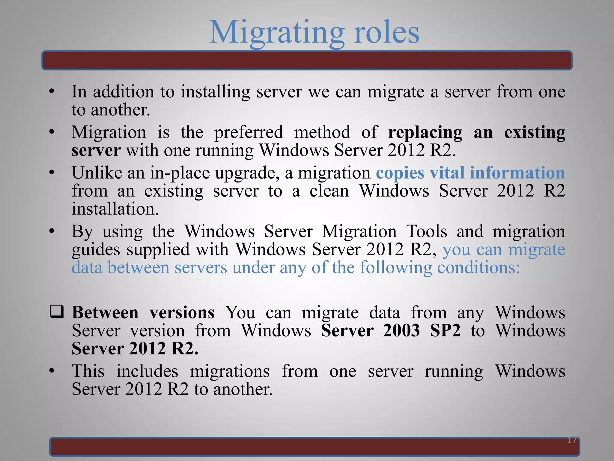 Migrating roles
• In addition to installing server we can migrate a server from one
to another.
• Migration is the preferred method of replacing an existing
server with one running Windows Server 2012 R2.
• Unlike an in-place upgrade, a migration copies vital information
from an existing server to a clean Windows Server 2012 R2
installation.
• By using the Windows Server Migration Tools and migration
guides supplied with Windows Server 2012 R2, you can migrate
data between servers under any of the following conditions:
 Between versions You can migrate data from any Windows
Server version from Windows Server 2003 SP2 to Windows
Server 2012 R2.
• This includes migrations from one server running Windows
Server 2012 R2 to another.
17
 