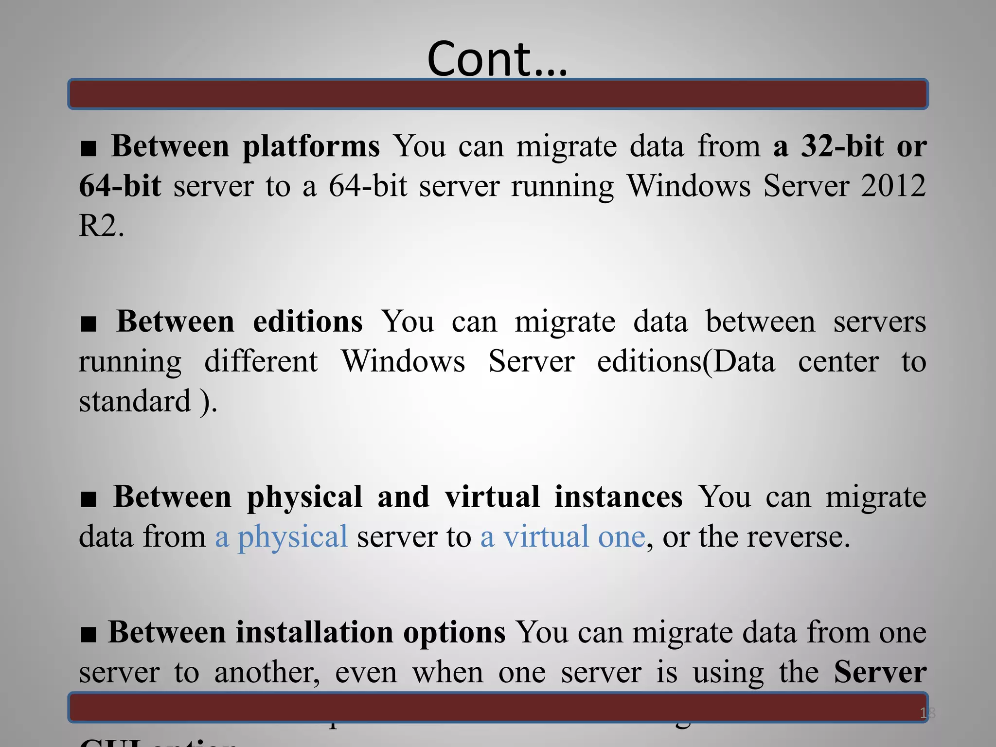 Cont…
■ Between platforms You can migrate data from a 32-bit or
64-bit server to a 64-bit server running Windows Server 2012
R2.
■ Between editions You can migrate data between servers
running different Windows Server editions(Data center to
standard ).
■ Between physical and virtual instances You can migrate
data from a physical server to a virtual one, or the reverse.
■ Between installation options You can migrate data from one
server to another, even when one server is using the Server
Core installation option and the other is using the Server with a
18
 
