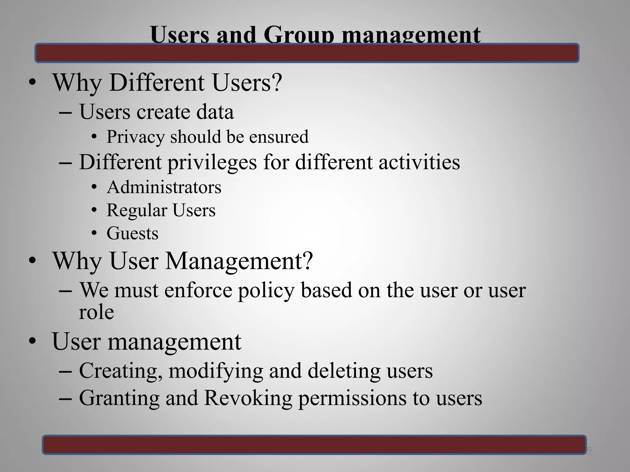 Users and Group management
• Why Different Users?
– Users create data
• Privacy should be ensured
– Different privileges for different activities
• Administrators
• Regular Users
• Guests
• Why User Management?
– We must enforce policy based on the user or user
role
• User management
– Creating, modifying and deleting users
– Granting and Revoking permissions to users
19
 