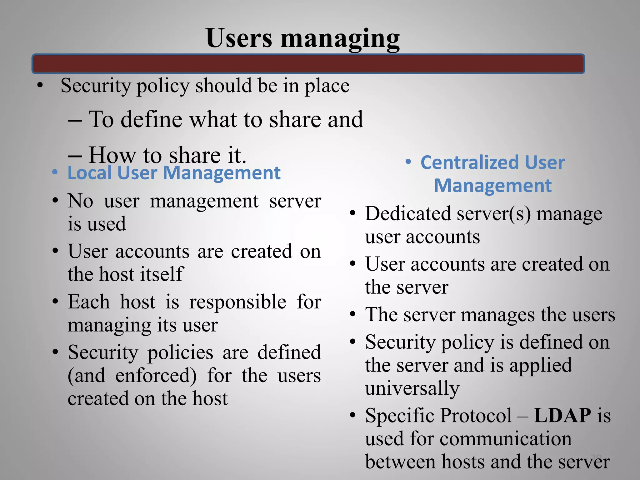 Users managing
20
• Security policy should be in place
– To define what to share and
– How to share it.
• Local User Management
• No user management server
is used
• User accounts are created on
the host itself
• Each host is responsible for
managing its user
• Security policies are defined
(and enforced) for the users
created on the host
• Centralized User
Management
• Dedicated server(s) manage
user accounts
• User accounts are created on
the server
• The server manages the users
• Security policy is defined on
the server and is applied
universally
• Specific Protocol – LDAP is
used for communication
between hosts and the server
 