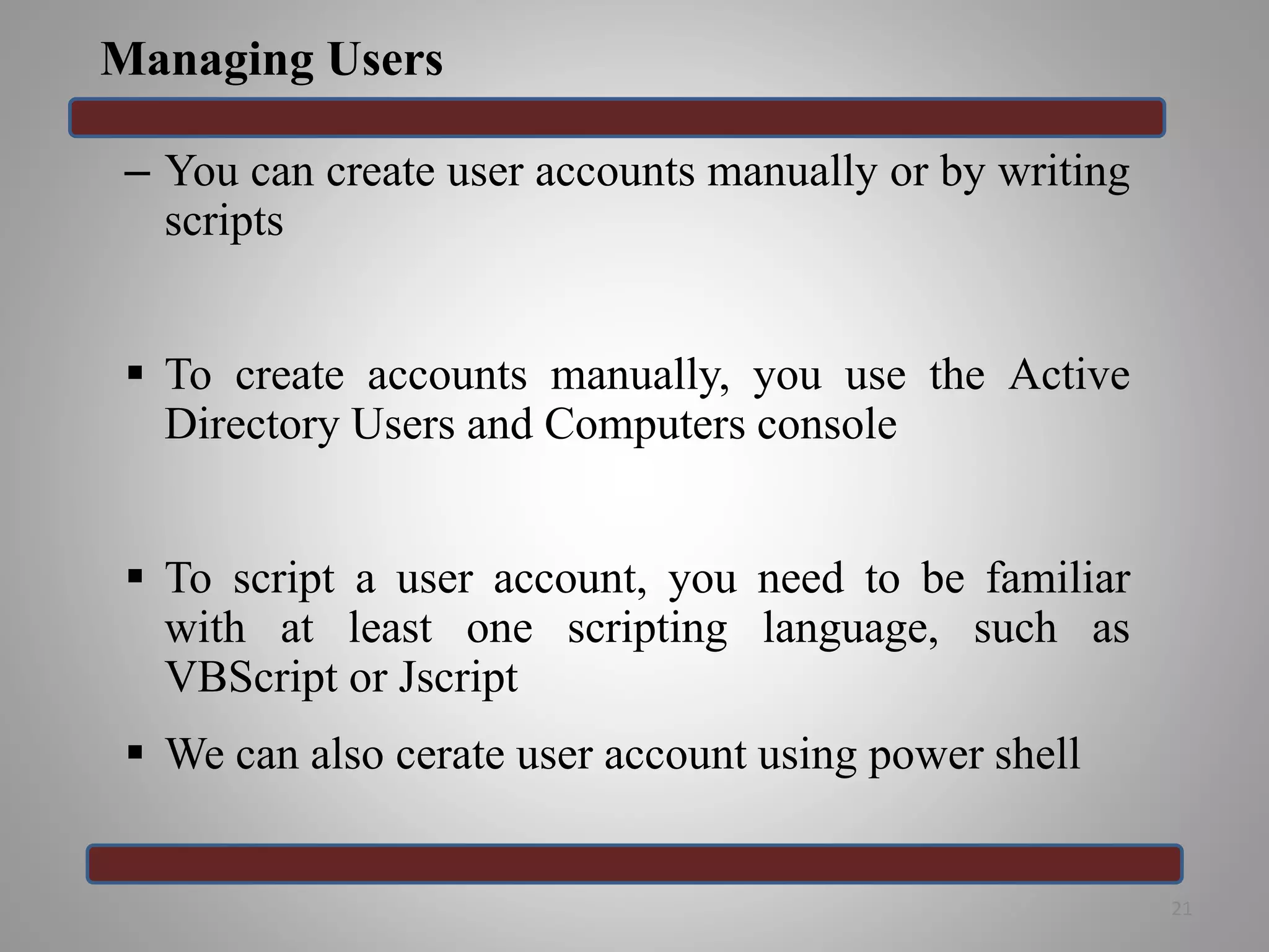 Managing Users
– You can create user accounts manually or by writing
scripts
 To create accounts manually, you use the Active
Directory Users and Computers console
 To script a user account, you need to be familiar
with at least one scripting language, such as
VBScript or Jscript
 We can also cerate user account using power shell
21
 