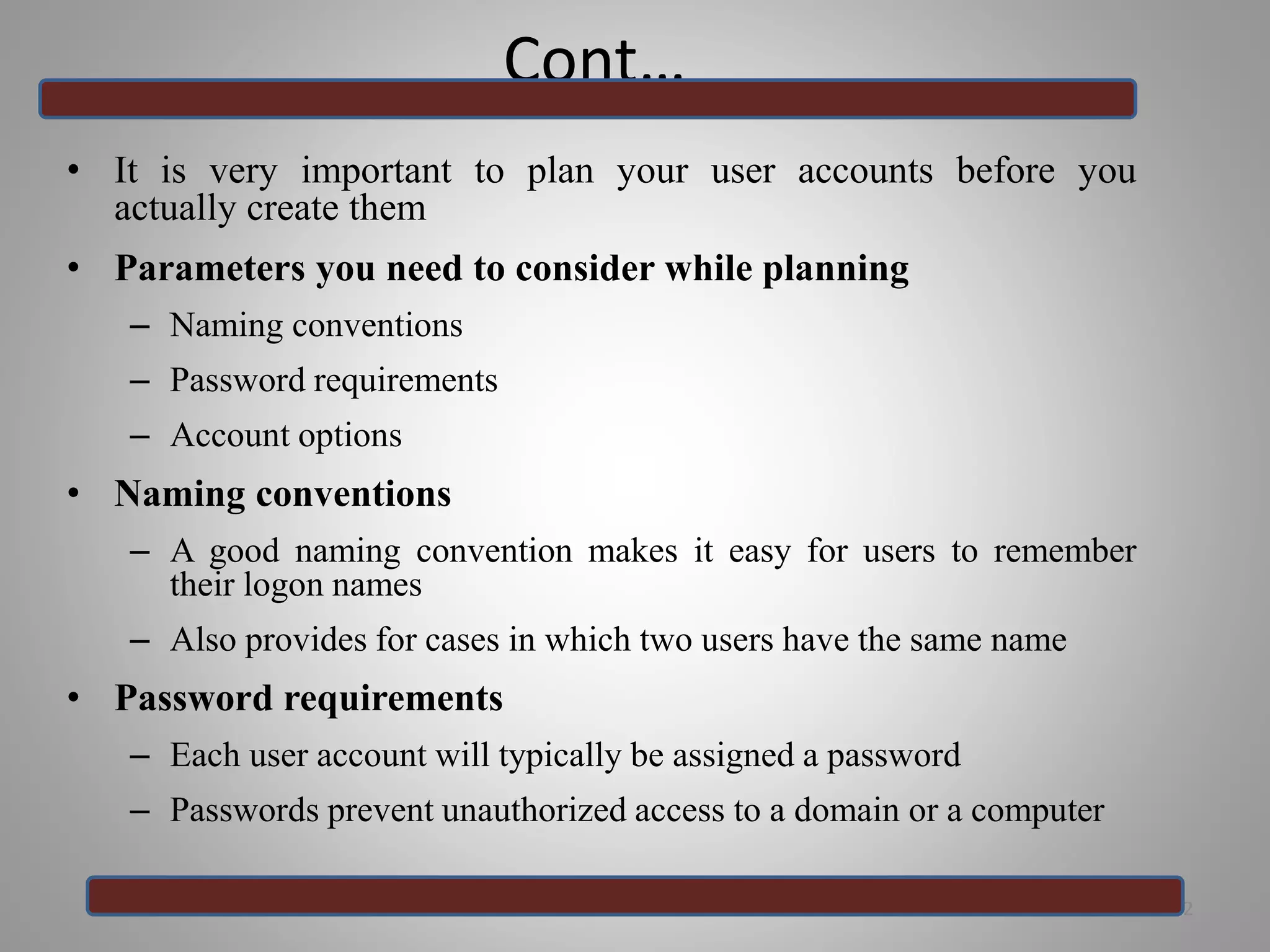 Cont…
• It is very important to plan your user accounts before you
actually create them
• Parameters you need to consider while planning
– Naming conventions
– Password requirements
– Account options
• Naming conventions
– A good naming convention makes it easy for users to remember
their logon names
– Also provides for cases in which two users have the same name
• Password requirements
– Each user account will typically be assigned a password
– Passwords prevent unauthorized access to a domain or a computer
22
 