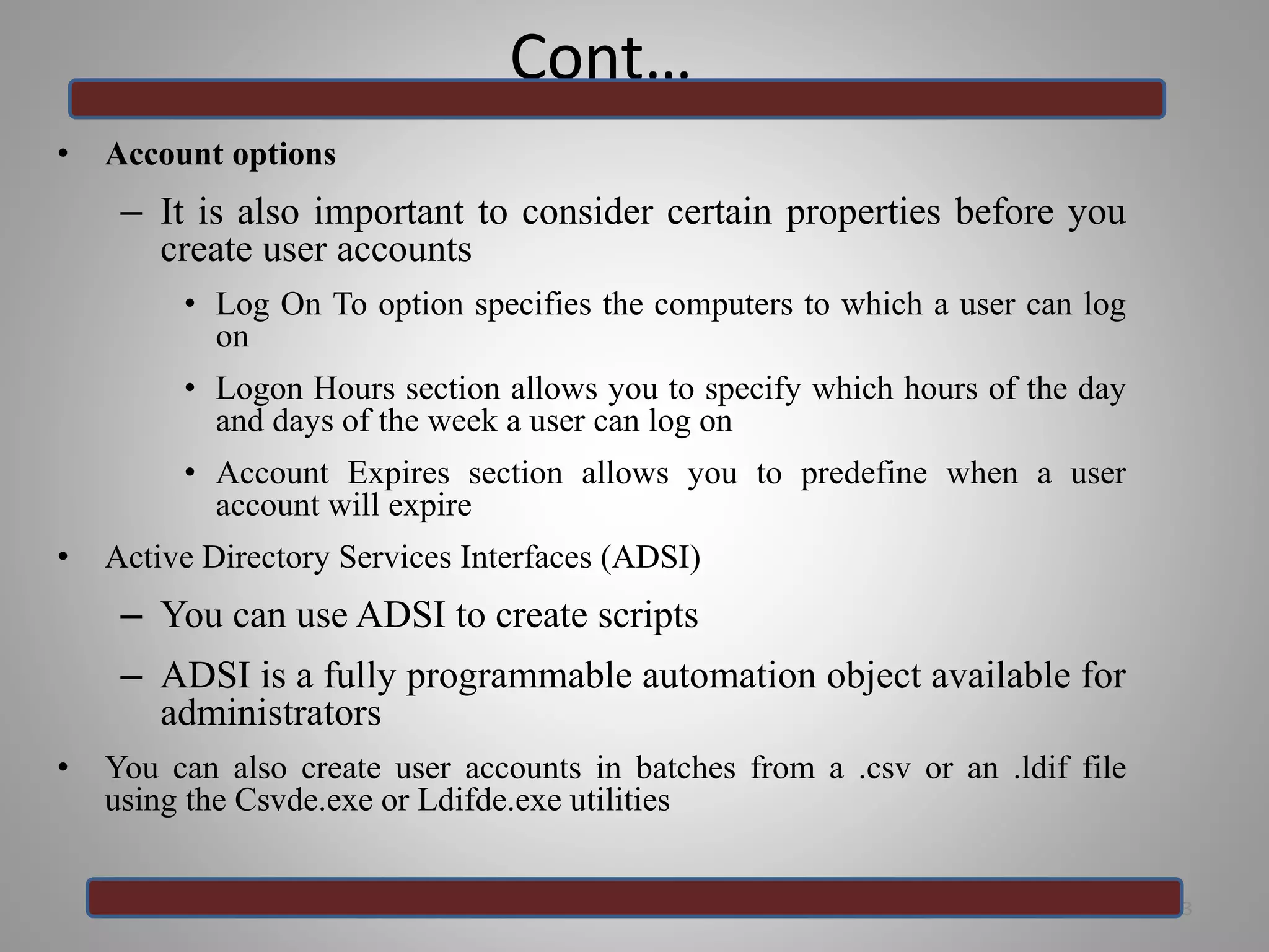 Cont…
• Account options
– It is also important to consider certain properties before you
create user accounts
• Log On To option specifies the computers to which a user can log
on
• Logon Hours section allows you to specify which hours of the day
and days of the week a user can log on
• Account Expires section allows you to predefine when a user
account will expire
• Active Directory Services Interfaces (ADSI)
– You can use ADSI to create scripts
– ADSI is a fully programmable automation object available for
administrators
• You can also create user accounts in batches from a .csv or an .ldif file
using the Csvde.exe or Ldifde.exe utilities
23
 