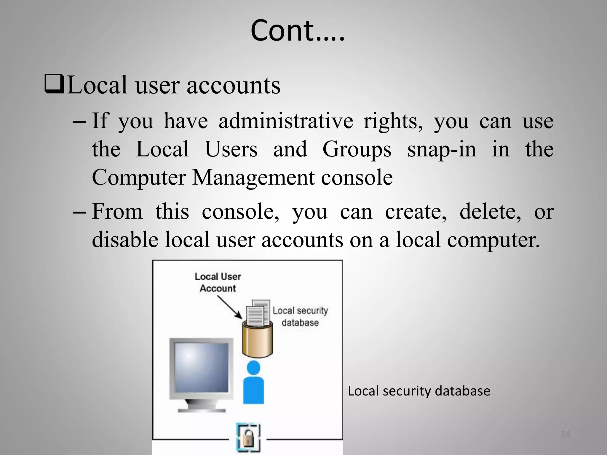 Cont….
Local user accounts
– If you have administrative rights, you can use
the Local Users and Groups snap-in in the
Computer Management console
– From this console, you can create, delete, or
disable local user accounts on a local computer.
24
Local security database
 