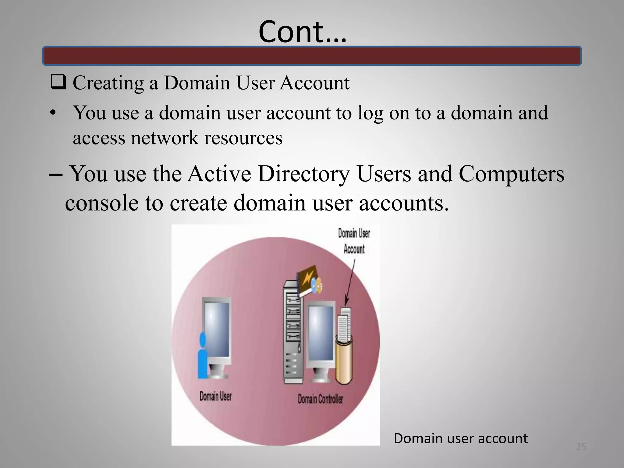 Cont…
 Creating a Domain User Account
• You use a domain user account to log on to a domain and
access network resources
– You use the Active Directory Users and Computers
console to create domain user accounts.
25
Domain user account
 