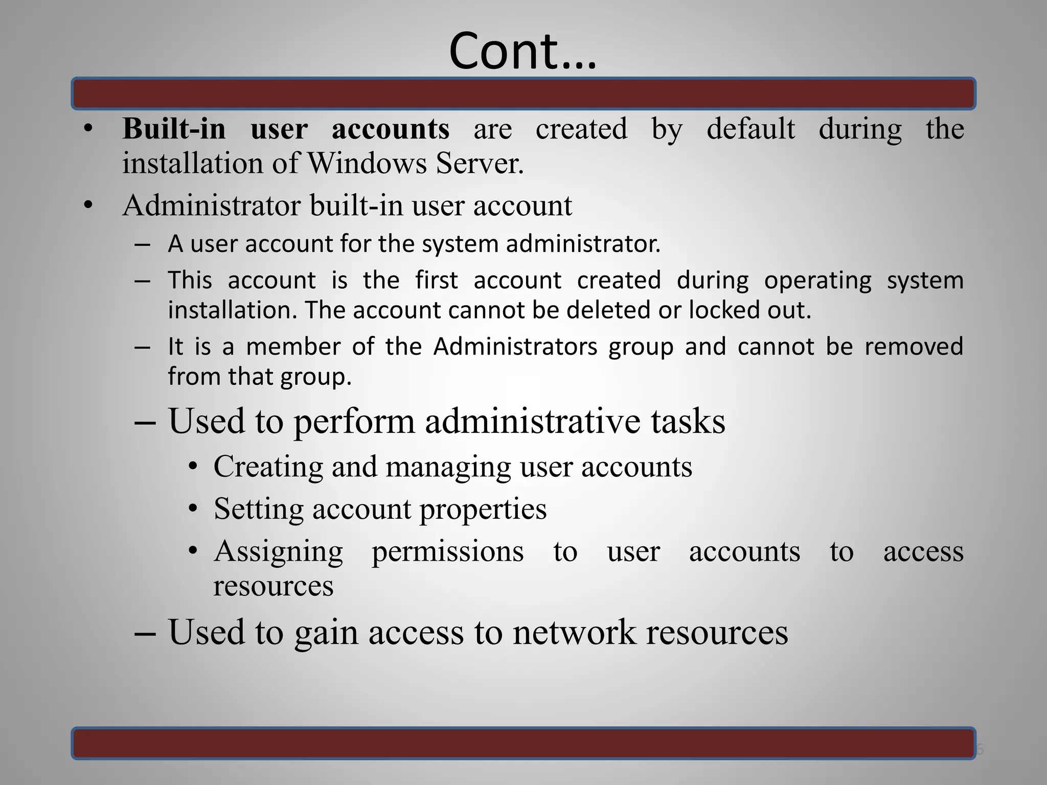 Cont…
• Built-in user accounts are created by default during the
installation of Windows Server.
• Administrator built-in user account
– A user account for the system administrator.
– This account is the first account created during operating system
installation. The account cannot be deleted or locked out.
– It is a member of the Administrators group and cannot be removed
from that group.
– Used to perform administrative tasks
• Creating and managing user accounts
• Setting account properties
• Assigning permissions to user accounts to access
resources
– Used to gain access to network resources
26
 