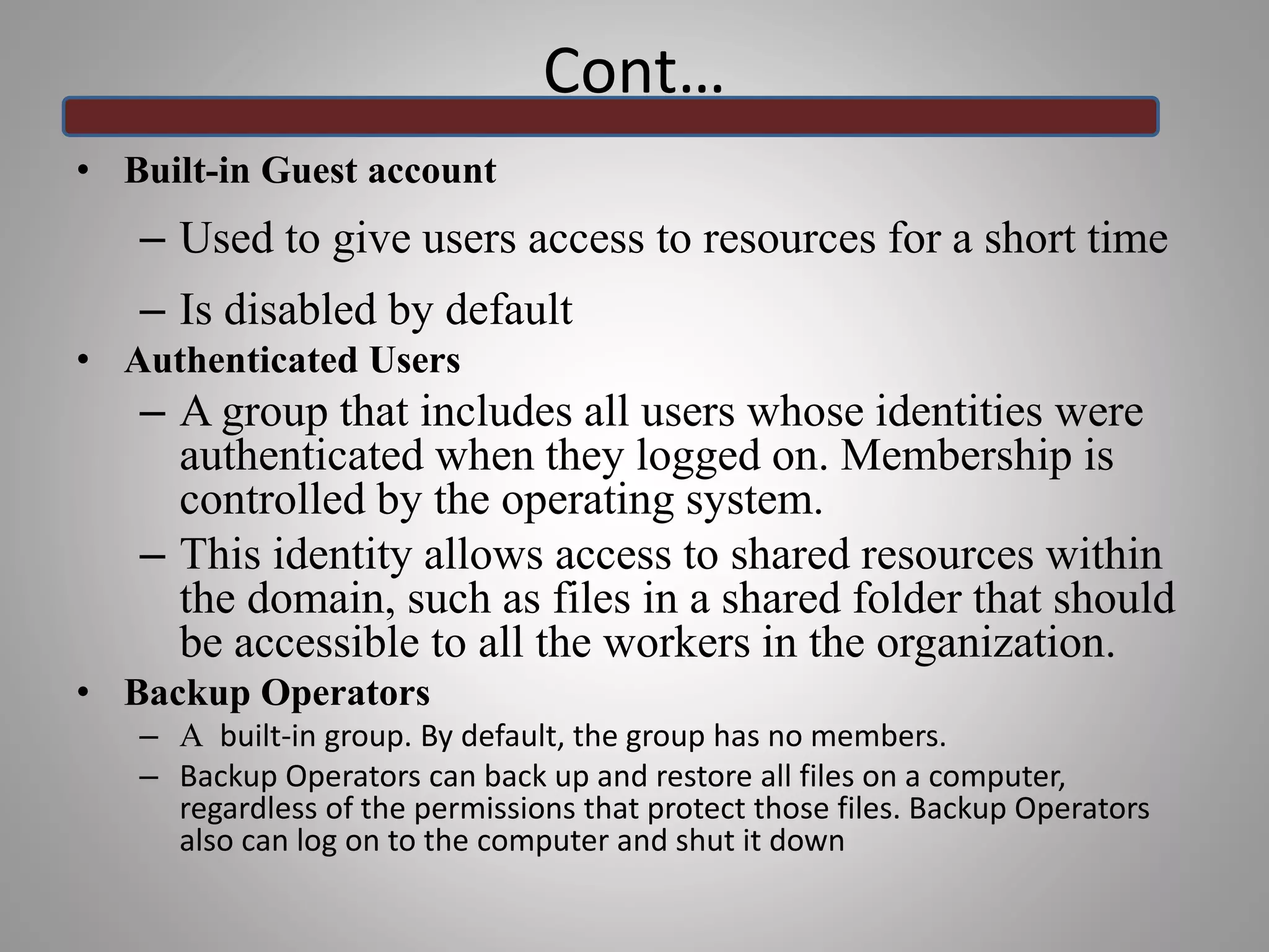 • Built-in Guest account
– Used to give users access to resources for a short time
– Is disabled by default
• Authenticated Users
– A group that includes all users whose identities were
authenticated when they logged on. Membership is
controlled by the operating system.
– This identity allows access to shared resources within
the domain, such as files in a shared folder that should
be accessible to all the workers in the organization.
• Backup Operators
– A built-in group. By default, the group has no members.
– Backup Operators can back up and restore all files on a computer,
regardless of the permissions that protect those files. Backup Operators
also can log on to the computer and shut it down
Cont…
 