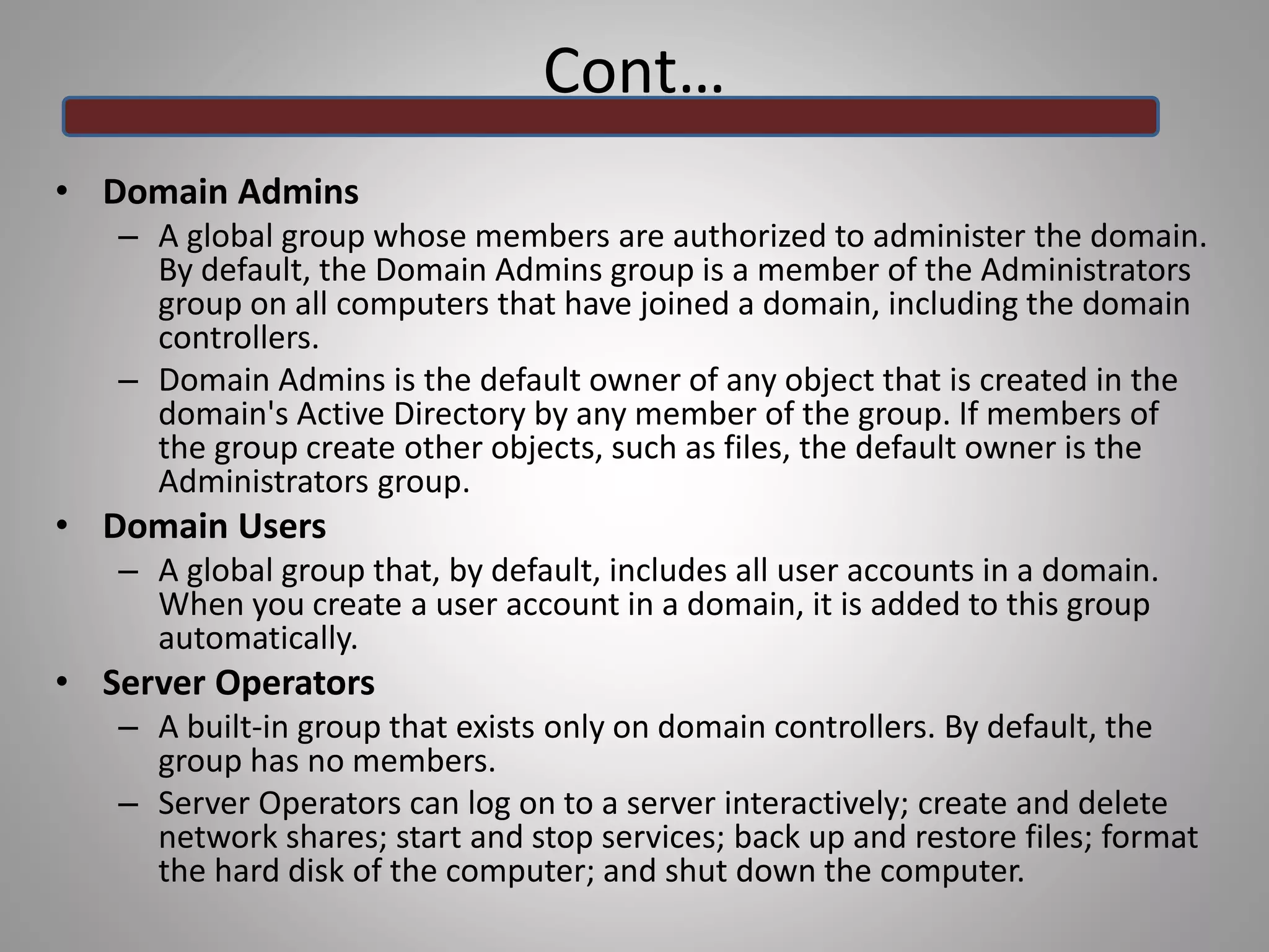 Cont…
• Domain Admins
– A global group whose members are authorized to administer the domain.
By default, the Domain Admins group is a member of the Administrators
group on all computers that have joined a domain, including the domain
controllers.
– Domain Admins is the default owner of any object that is created in the
domain's Active Directory by any member of the group. If members of
the group create other objects, such as files, the default owner is the
Administrators group.
• Domain Users
– A global group that, by default, includes all user accounts in a domain.
When you create a user account in a domain, it is added to this group
automatically.
• Server Operators
– A built-in group that exists only on domain controllers. By default, the
group has no members.
– Server Operators can log on to a server interactively; create and delete
network shares; start and stop services; back up and restore files; format
the hard disk of the computer; and shut down the computer.
 