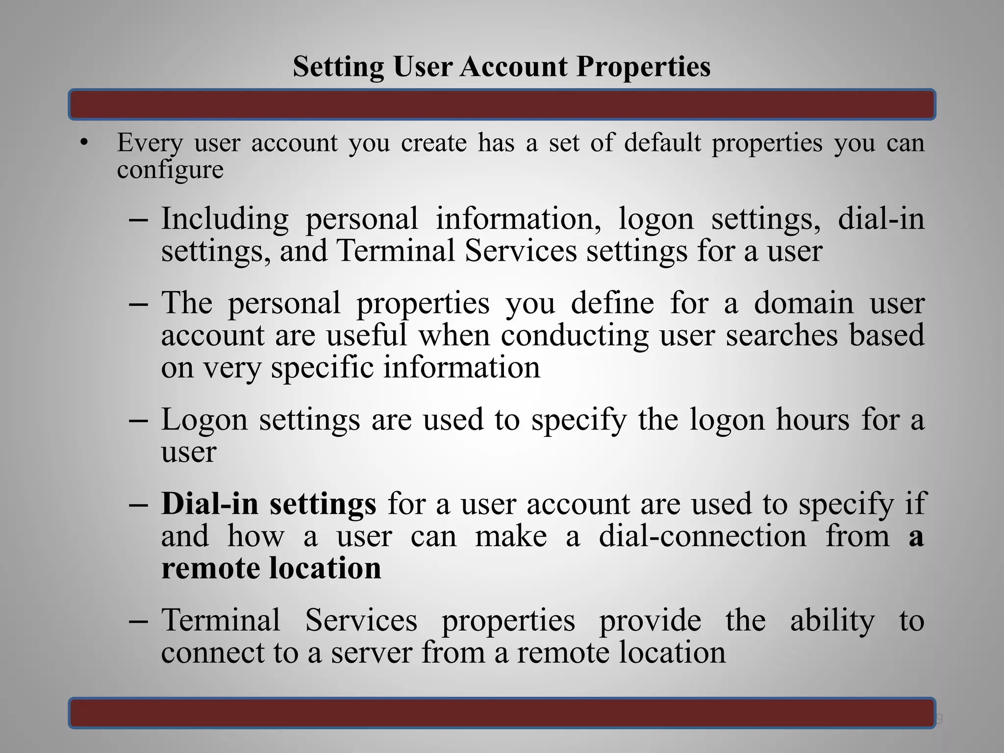 Setting User Account Properties
• Every user account you create has a set of default properties you can
configure
– Including personal information, logon settings, dial-in
settings, and Terminal Services settings for a user
– The personal properties you define for a domain user
account are useful when conducting user searches based
on very specific information
– Logon settings are used to specify the logon hours for a
user
– Dial-in settings for a user account are used to specify if
and how a user can make a dial-connection from a
remote location
– Terminal Services properties provide the ability to
connect to a server from a remote location
29
 