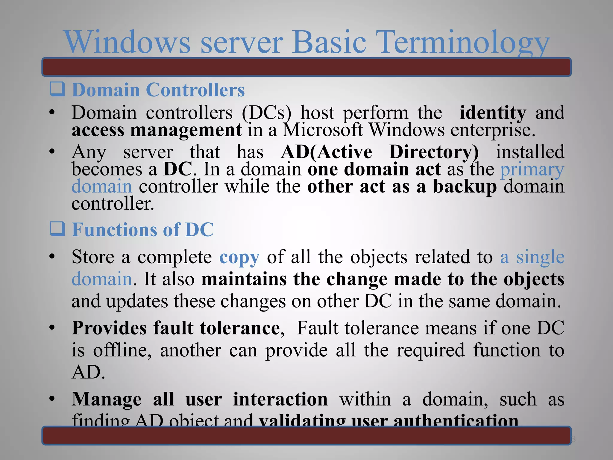 Windows server Basic Terminology
 Domain Controllers
• Domain controllers (DCs) host perform the identity and
access management in a Microsoft Windows enterprise.
• Any server that has AD(Active Directory) installed
becomes a DC. In a domain one domain act as the primary
domain controller while the other act as a backup domain
controller.
 Functions of DC
• Store a complete copy of all the objects related to a single
domain. It also maintains the change made to the objects
and updates these changes on other DC in the same domain.
• Provides fault tolerance, Fault tolerance means if one DC
is offline, another can provide all the required function to
AD.
• Manage all user interaction within a domain, such as
finding AD object and validating user authentication.
3
 