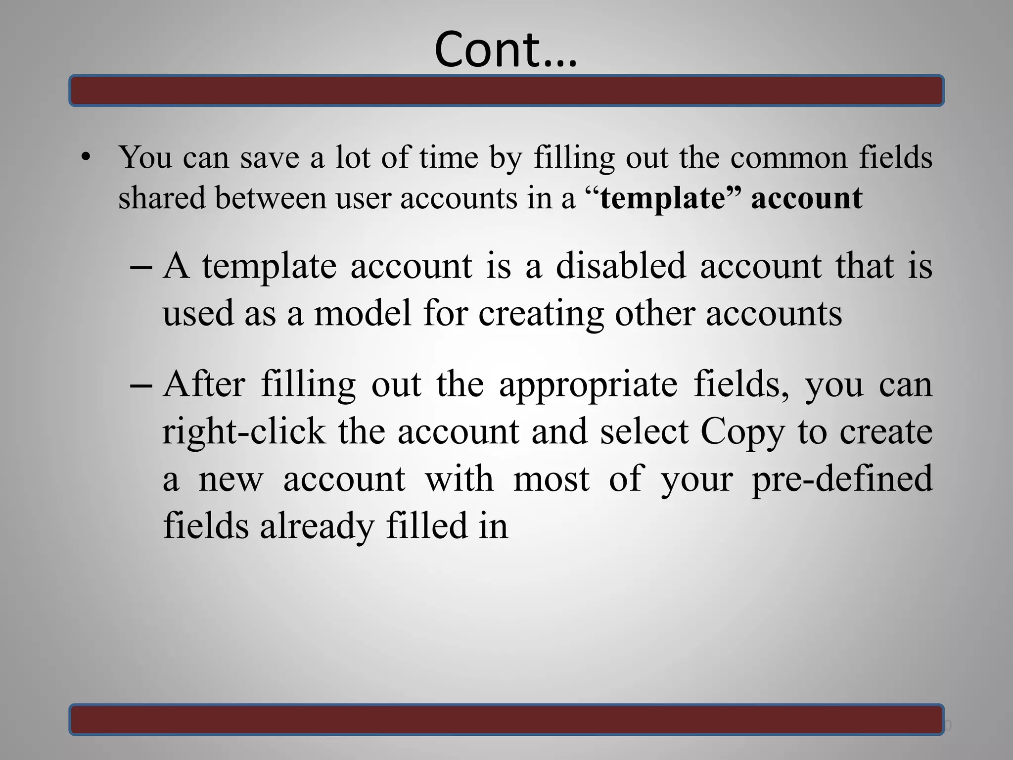 Cont…
• You can save a lot of time by filling out the common fields
shared between user accounts in a “template” account
– A template account is a disabled account that is
used as a model for creating other accounts
– After filling out the appropriate fields, you can
right-click the account and select Copy to create
a new account with most of your pre-defined
fields already filled in
30
 