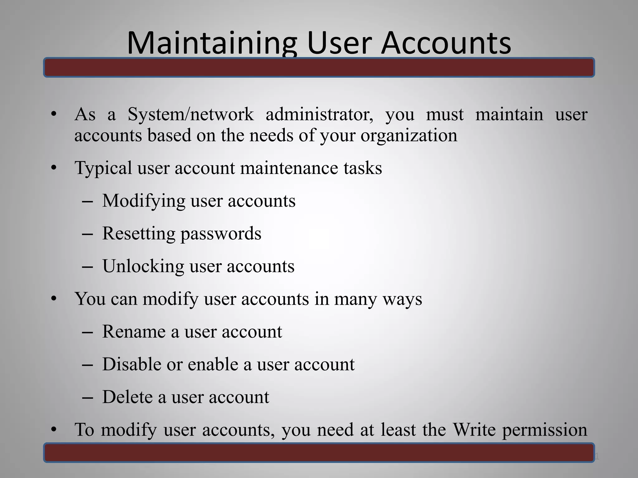 Maintaining User Accounts
• As a System/network administrator, you must maintain user
accounts based on the needs of your organization
• Typical user account maintenance tasks
– Modifying user accounts
– Resetting passwords
– Unlocking user accounts
• You can modify user accounts in many ways
– Rename a user account
– Disable or enable a user account
– Delete a user account
• To modify user accounts, you need at least the Write permission
for the user account 31
 