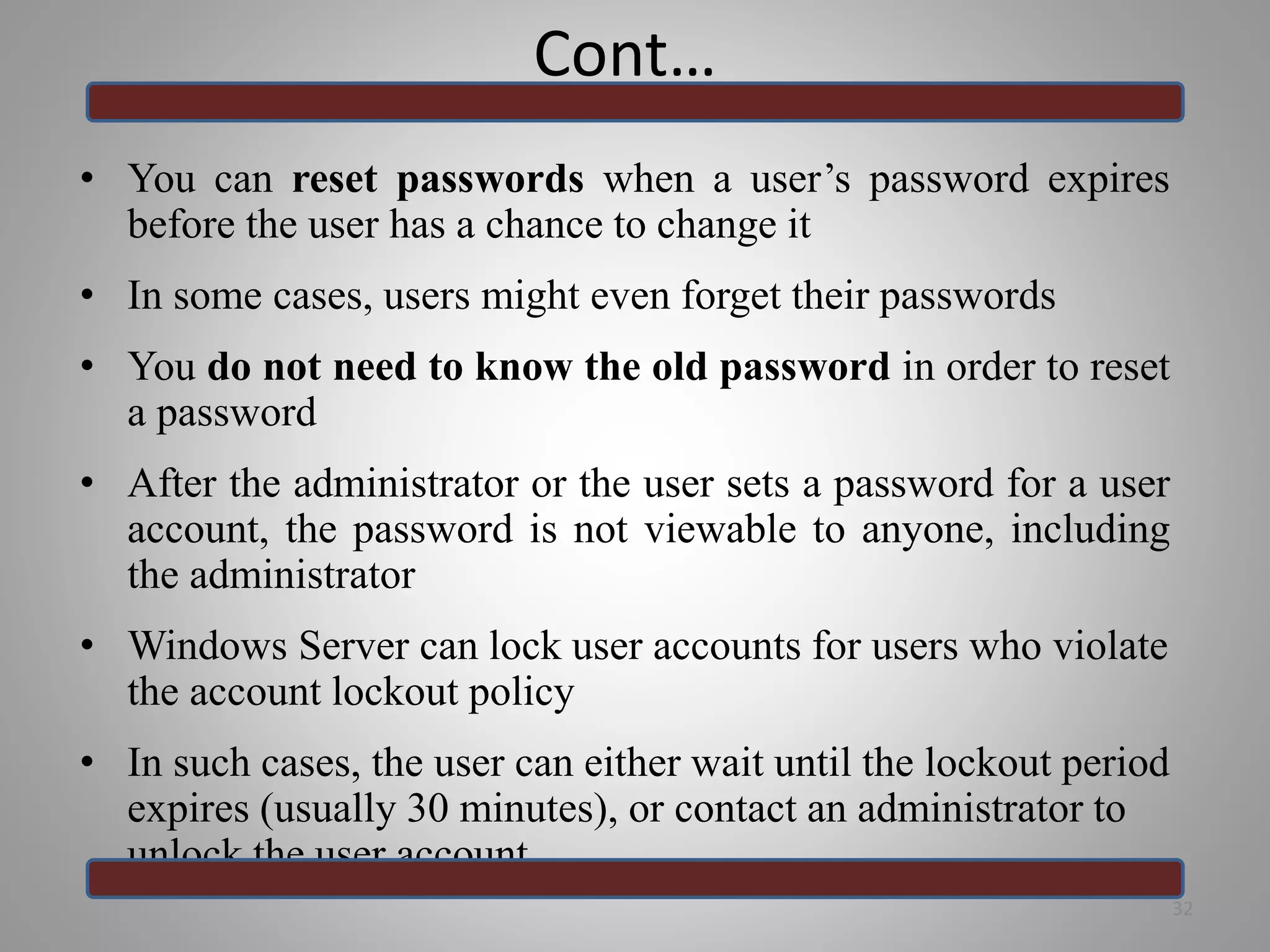 Cont…
• You can reset passwords when a user’s password expires
before the user has a chance to change it
• In some cases, users might even forget their passwords
• You do not need to know the old password in order to reset
a password
• After the administrator or the user sets a password for a user
account, the password is not viewable to anyone, including
the administrator
• Windows Server can lock user accounts for users who violate
the account lockout policy
• In such cases, the user can either wait until the lockout period
expires (usually 30 minutes), or contact an administrator to
unlock the user account
32
 