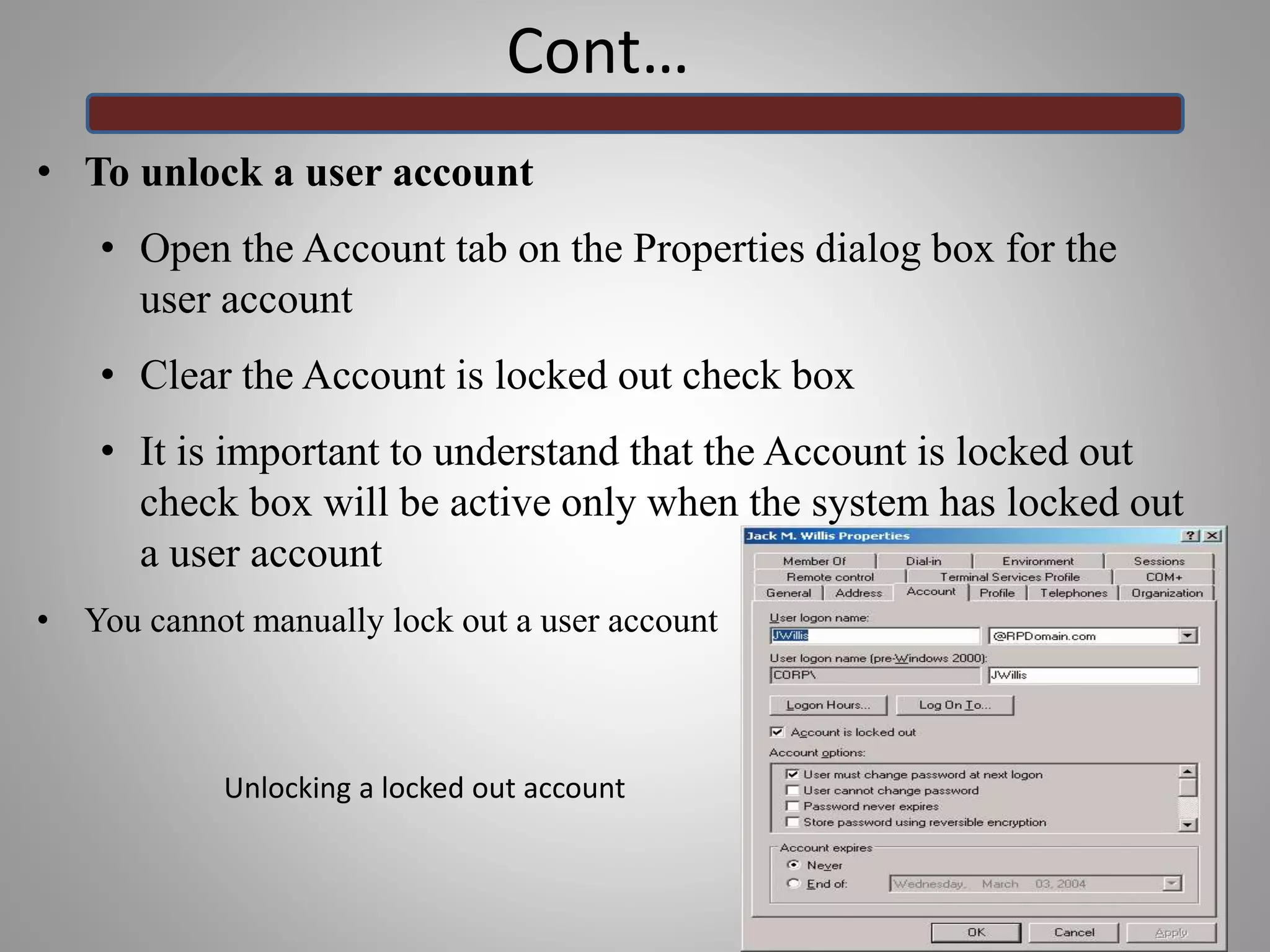 Cont…
• To unlock a user account
• Open the Account tab on the Properties dialog box for the
user account
• Clear the Account is locked out check box
• It is important to understand that the Account is locked out
check box will be active only when the system has locked out
a user account
• You cannot manually lock out a user account
33
Unlocking a locked out account
 