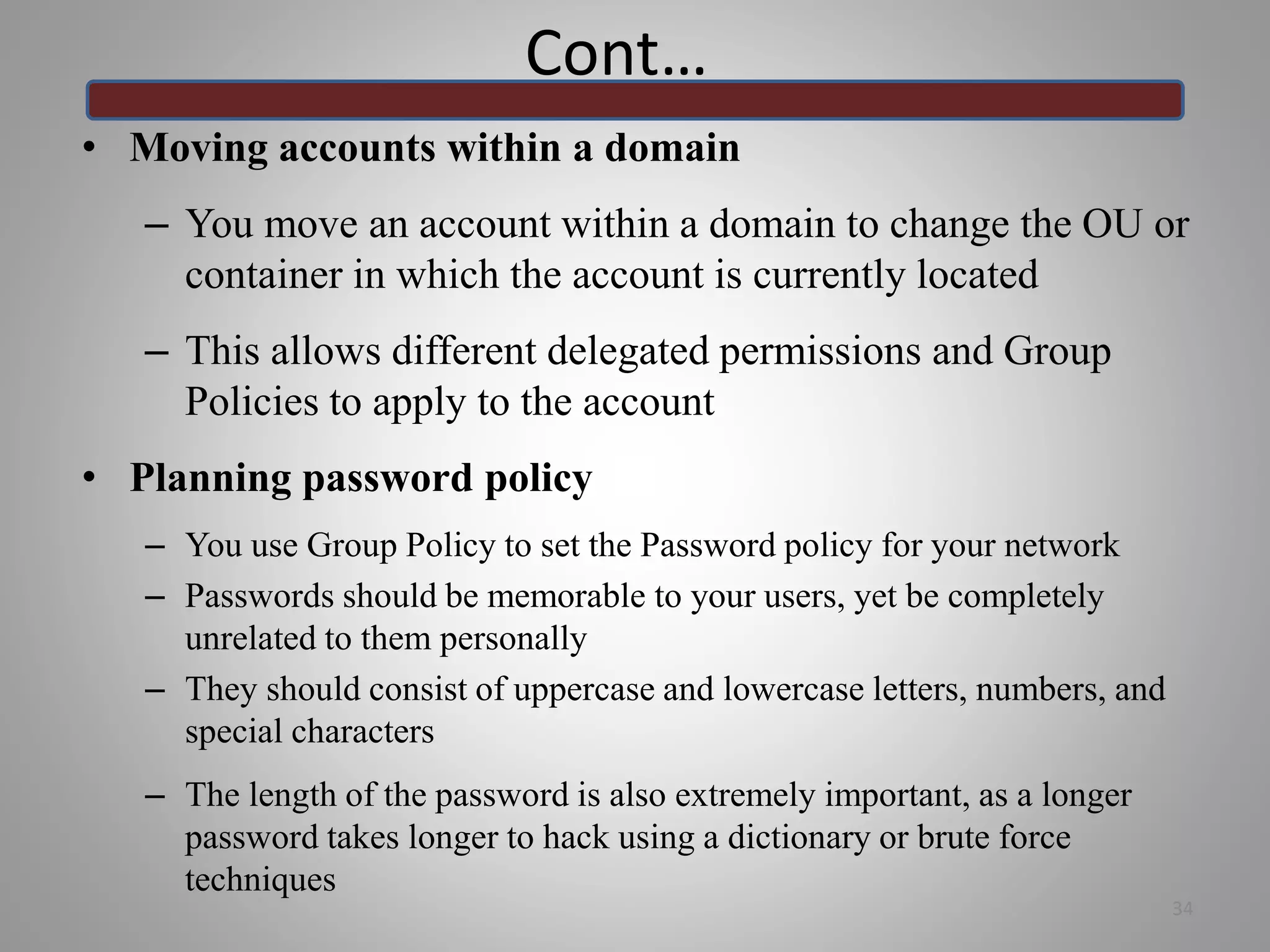 Cont…
• Moving accounts within a domain
– You move an account within a domain to change the OU or
container in which the account is currently located
– This allows different delegated permissions and Group
Policies to apply to the account
• Planning password policy
– You use Group Policy to set the Password policy for your network
– Passwords should be memorable to your users, yet be completely
unrelated to them personally
– They should consist of uppercase and lowercase letters, numbers, and
special characters
– The length of the password is also extremely important, as a longer
password takes longer to hack using a dictionary or brute force
techniques
34
 