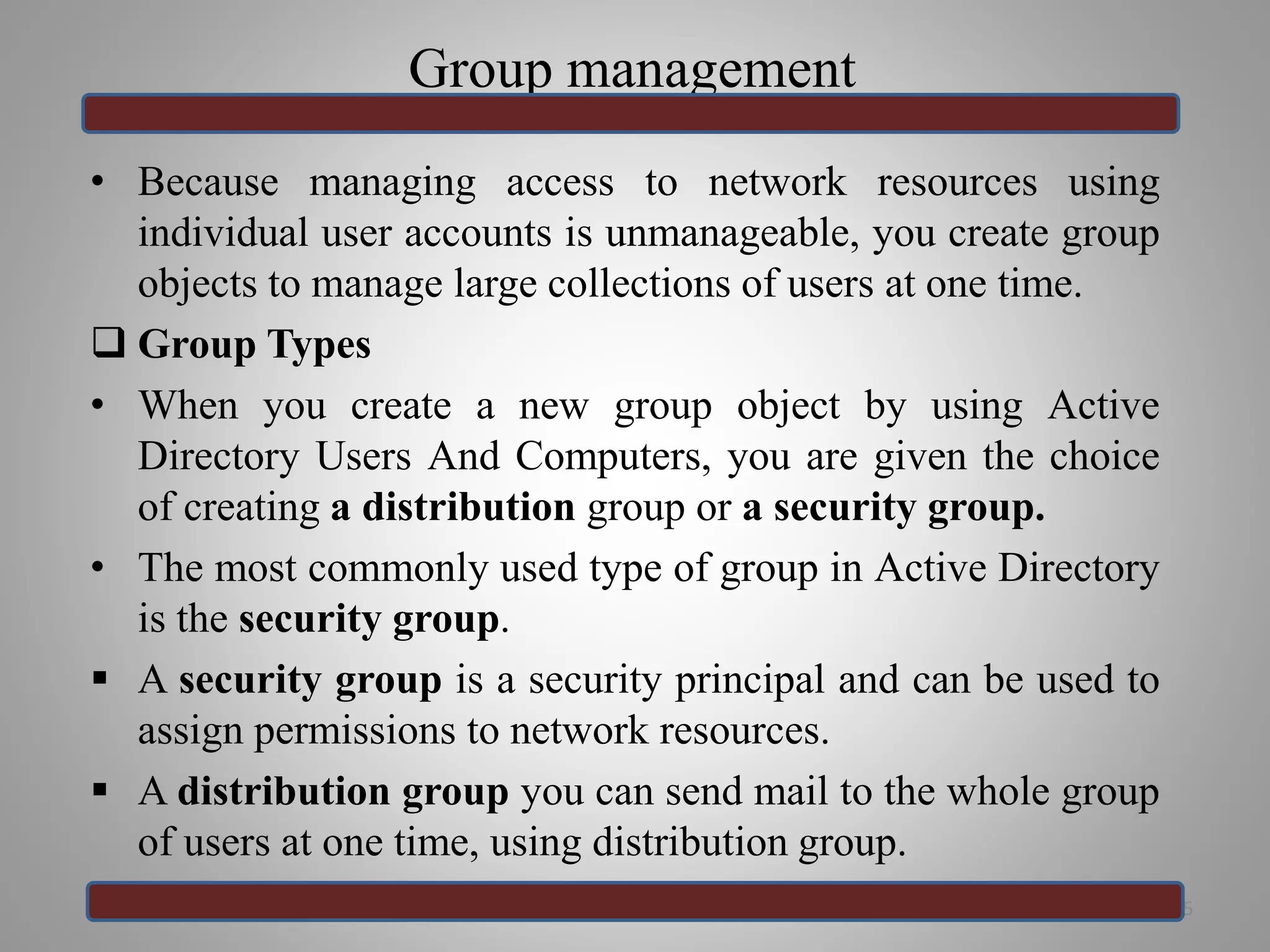 Group management
• Because managing access to network resources using
individual user accounts is unmanageable, you create group
objects to manage large collections of users at one time.
 Group Types
• When you create a new group object by using Active
Directory Users And Computers, you are given the choice
of creating a distribution group or a security group.
• The most commonly used type of group in Active Directory
is the security group.
 A security group is a security principal and can be used to
assign permissions to network resources.
 A distribution group you can send mail to the whole group
of users at one time, using distribution group.
35
 