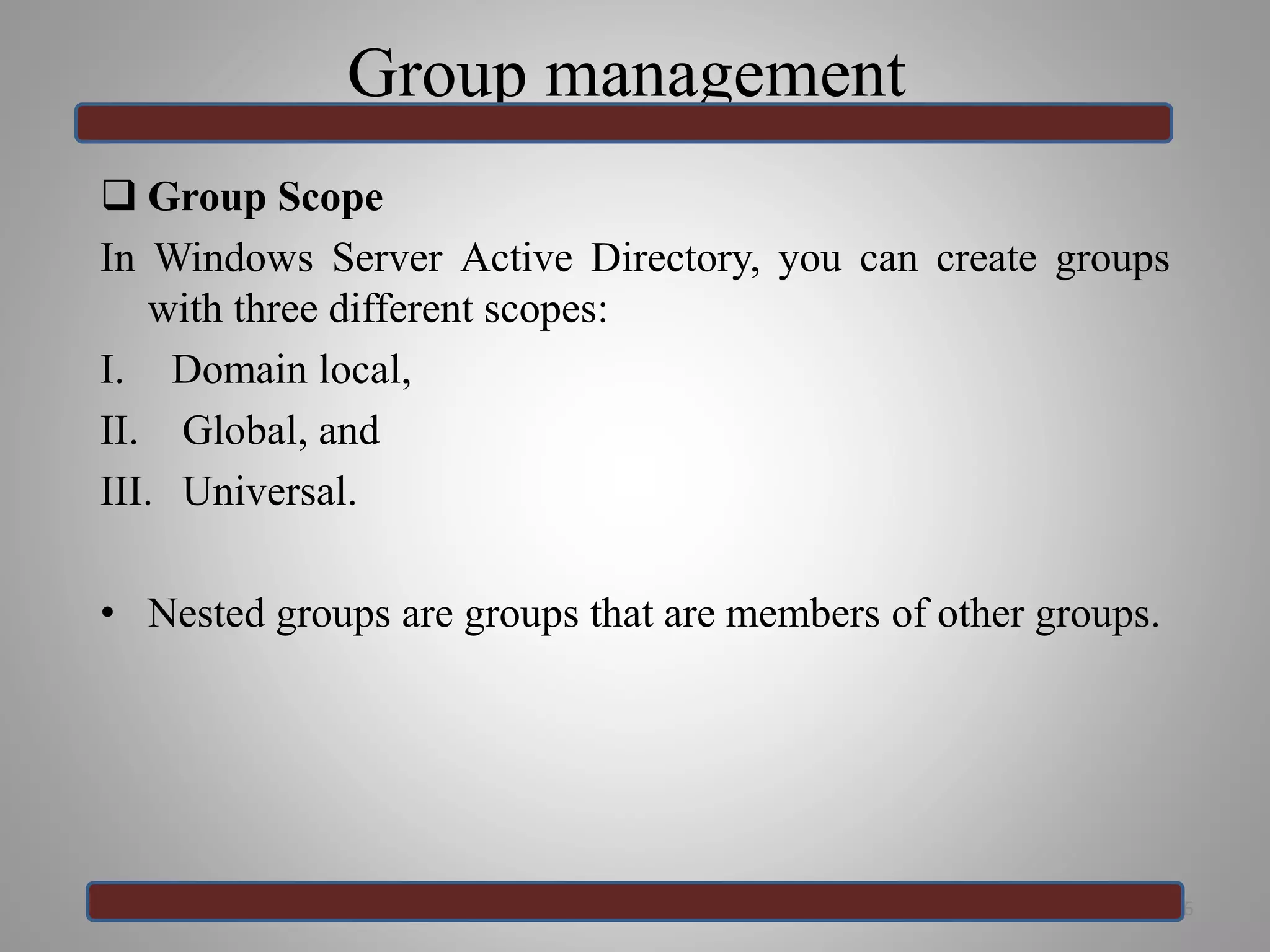 Group management
 Group Scope
In Windows Server Active Directory, you can create groups
with three different scopes:
I. Domain local,
II. Global, and
III. Universal.
• Nested groups are groups that are members of other groups.
36
 