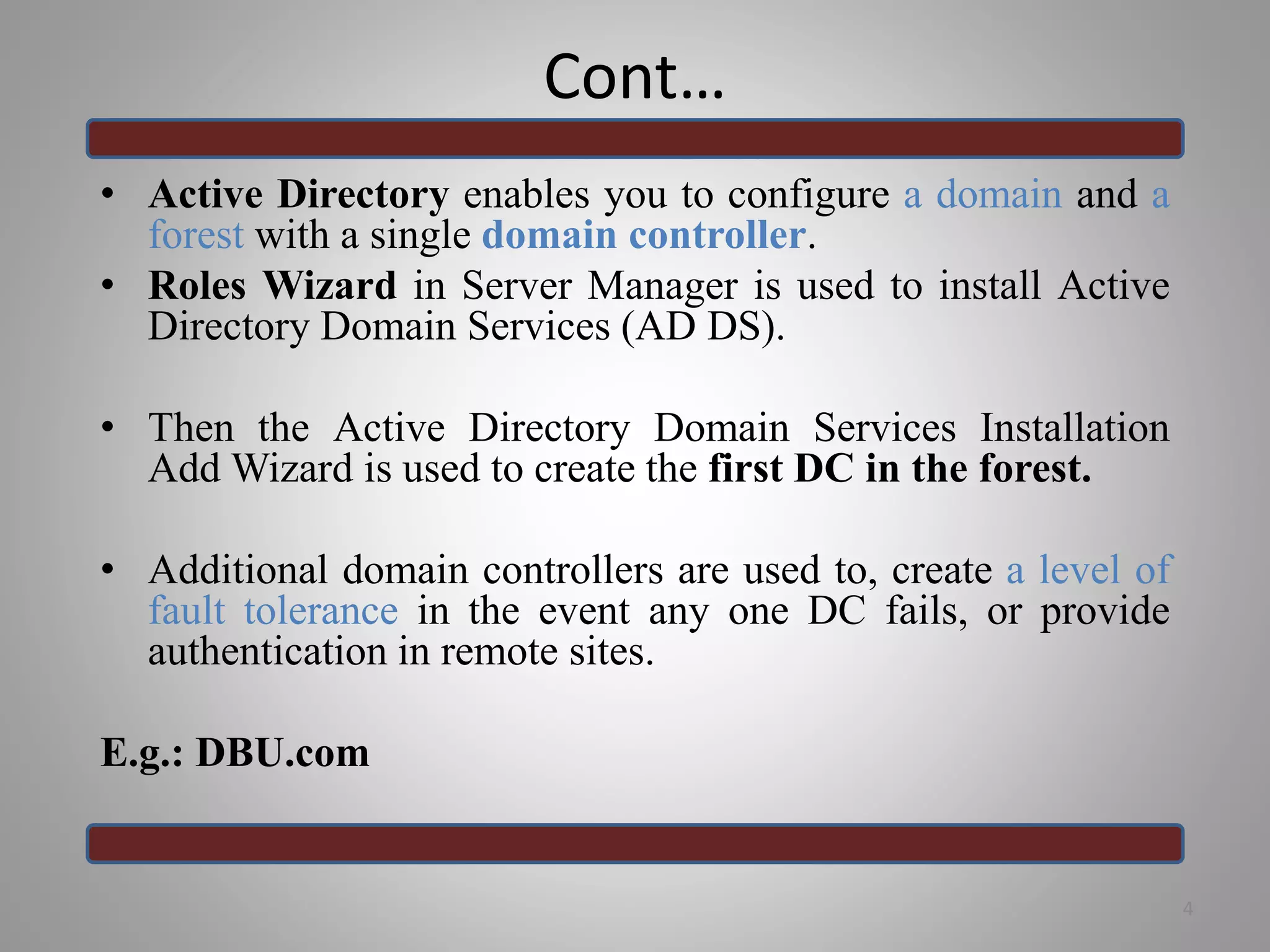 Cont…
• Active Directory enables you to configure a domain and a
forest with a single domain controller.
• Roles Wizard in Server Manager is used to install Active
Directory Domain Services (AD DS).
• Then the Active Directory Domain Services Installation
Add Wizard is used to create the first DC in the forest.
• Additional domain controllers are used to, create a level of
fault tolerance in the event any one DC fails, or provide
authentication in remote sites.
E.g.: DBU.com
4
 