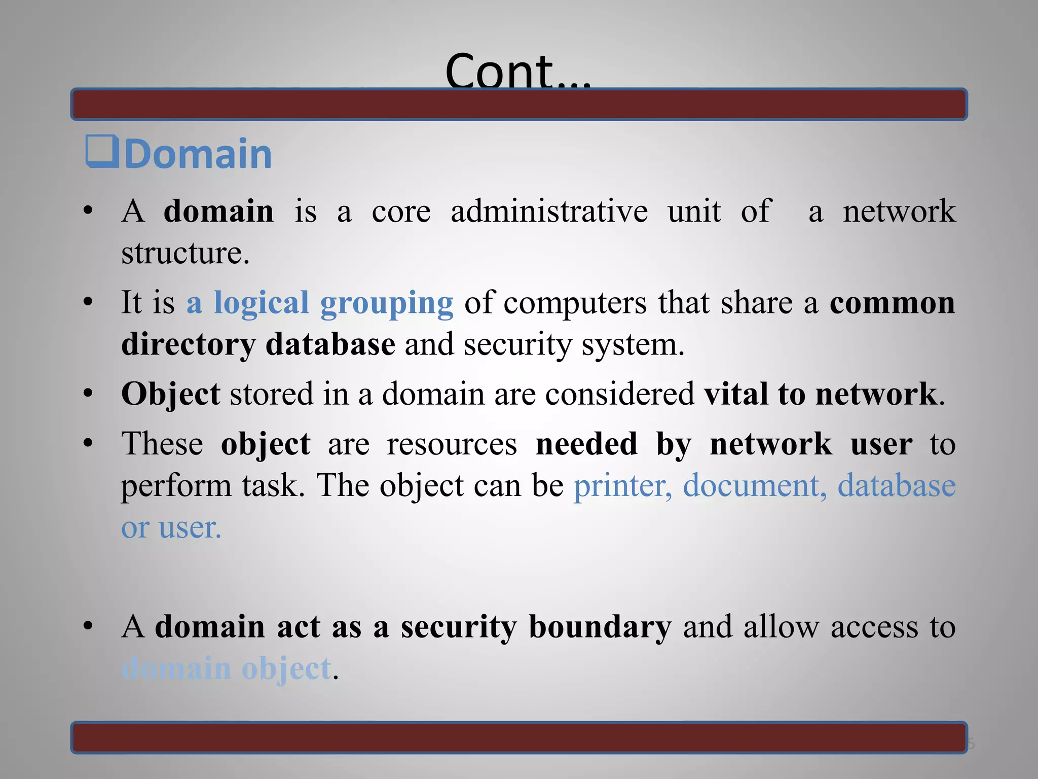 Cont…
Domain
• A domain is a core administrative unit of a network
structure.
• It is a logical grouping of computers that share a common
directory database and security system.
• Object stored in a domain are considered vital to network.
• These object are resources needed by network user to
perform task. The object can be printer, document, database
or user.
• A domain act as a security boundary and allow access to
domain object.
5
 