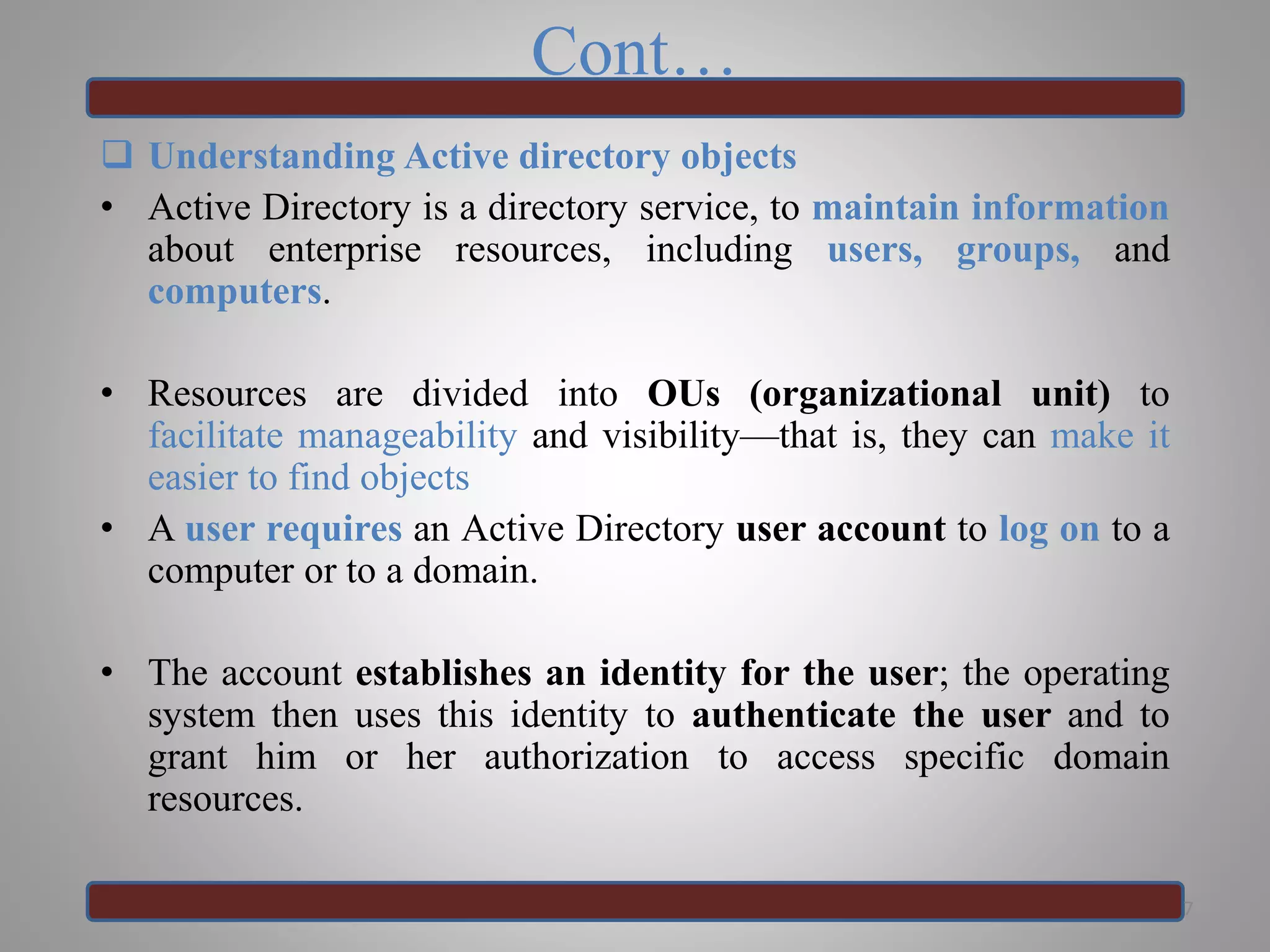 Cont…
 Understanding Active directory objects
• Active Directory is a directory service, to maintain information
about enterprise resources, including users, groups, and
computers.
• Resources are divided into OUs (organizational unit) to
facilitate manageability and visibility—that is, they can make it
easier to find objects
• A user requires an Active Directory user account to log on to a
computer or to a domain.
• The account establishes an identity for the user; the operating
system then uses this identity to authenticate the user and to
grant him or her authorization to access specific domain
resources.
7
 