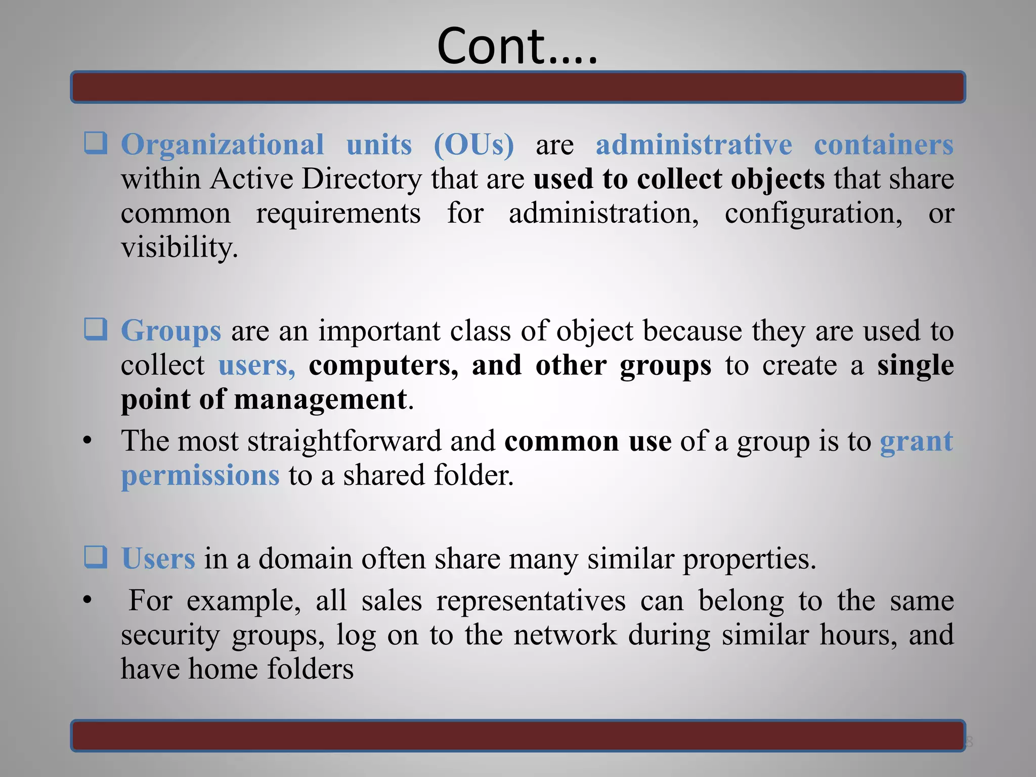 Cont….
 Organizational units (OUs) are administrative containers
within Active Directory that are used to collect objects that share
common requirements for administration, configuration, or
visibility.
 Groups are an important class of object because they are used to
collect users, computers, and other groups to create a single
point of management.
• The most straightforward and common use of a group is to grant
permissions to a shared folder.
 Users in a domain often share many similar properties.
• For example, all sales representatives can belong to the same
security groups, log on to the network during similar hours, and
have home folders
8
 