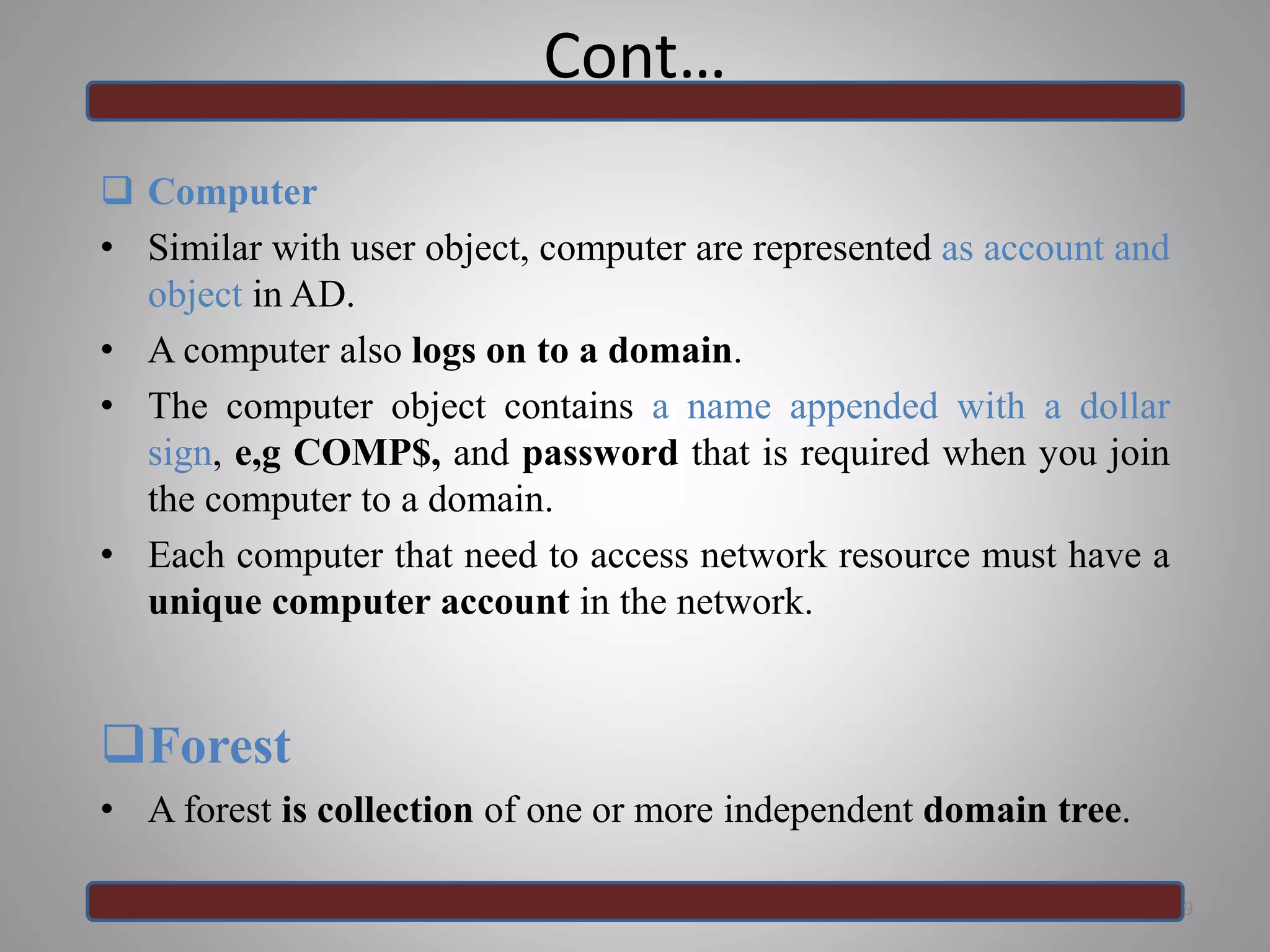 Cont…
 Computer
• Similar with user object, computer are represented as account and
object in AD.
• A computer also logs on to a domain.
• The computer object contains a name appended with a dollar
sign, e,g COMP$, and password that is required when you join
the computer to a domain.
• Each computer that need to access network resource must have a
unique computer account in the network.
Forest
• A forest is collection of one or more independent domain tree.
9
 