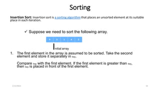 Sorting
Insertion Sort: Insertion sort is a sorting algorithm that places an unsorted element at its suitable
place in each iteration.
1. The first element in the array is assumed to be sorted. Take the second
element and store it separately in key.
Compare key with the first element. If the first element is greater than key,
then key is placed in front of the first element.
1/12/2023 10
 Suppose we need to sort the following array.
Initial array
 