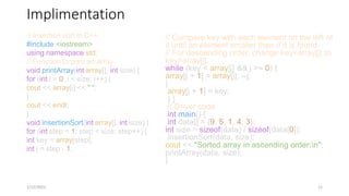 Implimentation
// Insertion sort in C++
#include <iostream>
using namespace std;
// Function to print an array
void printArray(int array[], int size) {
for (int i = 0; i < size; i++) {
cout << array[i] << " ";
}
cout << endl;
}
void insertionSort(int array[], int size) {
for (int step = 1; step < size; step++) {
int key = array[step];
int j = step - 1;
1/12/2023 15
// Compare key with each element on the left of
it until an element smaller than // it is found.
// For descending order, change key<array[j] to
key>array[j].
while (key < array[j] && j >= 0) {
array[j + 1] = array[j]; --j;
}
array[j + 1] = key;
} }
// Driver code
int main() {
int data[] = {9, 5, 1, 4, 3};
int size = sizeof(data) / sizeof(data[0]);
insertionSort(data, size);
cout << "Sorted array in ascending order:n";
printArray(data, size);
}
 