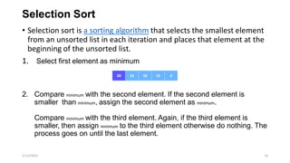 Selection Sort
• Selection sort is a sorting algorithm that selects the smallest element
from an unsorted list in each iteration and places that element at the
beginning of the unsorted list.
1. Select first element as minimum
2. Compare minimum with the second element. If the second element is
smaller than minimum, assign the second element as minimum.
Compare minimum with the third element. Again, if the third element is
smaller, then assign minimum to the third element otherwise do nothing. The
process goes on until the last element.
1/12/2023 16
 
