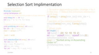 Selection Sort Implimentation
// To sort in descending order, change > to <
in this line. // Select the minimum element in
each loop.
if (array[i] < array[min_idx]) min_idx = i;
}
// put min at the correct position
swap(&array[min_idx], &array[step]);
} }
// driver code
int main() {
int data[] = {20, 12, 10, 15, 2};
int size = sizeof(data) / sizeof(data[0]);
selectionSort(data, size);
cout << "Sorted array in Acsending
Order:n";
printArray(data, size);
}
1/12/2023 21
// Selection sort in C++
#include <iostream>
using namespace std;
// function to swap the the position of two elements
void swap(int *a, int *b) {
int temp = *a; *a = *b; *b = temp;
}
// function to print an array
void printArray(int array[], int size) {
for (int i = 0; i < size; i++) {
cout << array[i] << " ";
}
cout << endl;
}
void selectionSort(int array[], int size) {
for (int step = 0;
step < size - 1; step++) {
int min_idx = step;
for (int i = step + 1; i < size; i++) {
 
