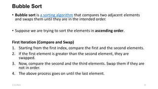 Bubble Sort
• Bubble sort is a sorting algorithm that compares two adjacent elements
and swaps them until they are in the intended order.
• Suppose we are trying to sort the elements in ascending order.
First Iteration (Compare and Swap)
1. Starting from the first index, compare the first and the second elements.
2. If the first element is greater than the second element, they are
swapped.
3. Now, compare the second and the third elements. Swap them if they are
not in order.
4. The above process goes on until the last element.
1/12/2023 22
 