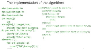 The implementation of the algorithm:
#include<stdio.h>
#include<stdlib.h>
#include<conio.h>
int main(){
int
array[50],i,target,num;
printf("How many elements
do you want in the array");
scanf("%d",&num);
printf("Enter array
elements:");
for(i=0;i<num;++i)
scanf("%d",&array[i]);
printf("Enter element to search:");
scanf("%d",&target);
for(i=0;i<num;++i)
if(array[i]==target)
break;
if(i<num)
printf("Target element found at location %d",i);
else
printf("Target element not found in an array");
return 0;
}
1/12/2023 3
 