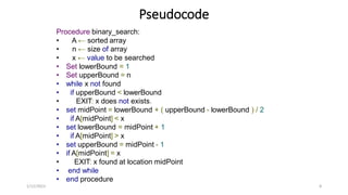 Pseudocode
Procedure binary_search:
• A ← sorted array
• n ← size of array
• x ← value to be searched
• Set lowerBound = 1
• Set upperBound = n
• while x not found
• if upperBound < lowerBound
• EXIT: x does not exists.
• set midPoint = lowerBound + ( upperBound - lowerBound ) / 2
• if A[midPoint] < x
• set lowerBound = midPoint + 1
• if A[midPoint] > x
• set upperBound = midPoint - 1
• if A[midPoint] = x
• EXIT: x found at location midPoint
• end while
• end procedure
1/12/2023 8
 