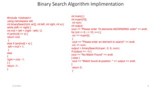 Binary Search Algorithm Implimentation
#include <iostream>
using namespace std;
int binarySearch(int arr[], int left, int right, int x) {
while (left <= right) {
int mid = left + (right - left) / 2;
if (arr[mid] == x) {
return mid;
}
else if (arr[mid] < x) {
left = mid + 1;
}
else
{
right = mid - 1;
} }
return -1;
}
1/12/2023 9
int main() {
int myarr[10];
int num;
int output;
cout << "Please enter 10 elements ASCENDING order" << endl;
for (int i = 0; i < 10; i++) {
cin >> myarr[i];
}
cout << "Please enter an element to search" << endl;
cin >> num;
output = binarySearch(myarr, 0, 9, num);
if (output == -1) {
cout << "No Match Found" << endl;
} else {
cout << "Match found at position: " << output << endl;
}
return 0;
}
 