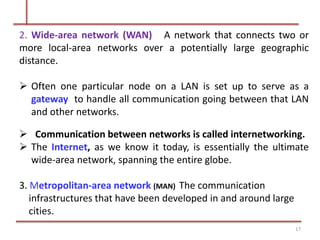 2. Wide-area network (WAN) A network that connects two or
more local-area networks over a potentially large geographic
distance.
 Often one particular node on a LAN is set up to serve as a
gateway to handle all communication going between that LAN
and other networks.
wide-area network, spanning the entire globe.
3. Metropolitan-area network (MAN) The communication
17
infrastructures that have been developed in and around large
cities.
 Communication between networks is called internetworking.
 The Internet, as we know it today, is essentially the ultimate
 