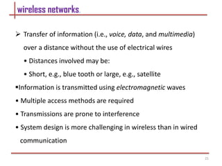 wireless networks.
 Transfer of information (i.e., voice, data, and multimedia)
over a distance without the use of electrical wires
• Distances involved may be:
• Short, e.g., blue tooth or large, e.g., satellite
Information is transmitted using electromagnetic waves
• Multiple access methods are required
• Transmissions are prone to interference
• System design is more challenging in wireless than in wired
communication
21
 